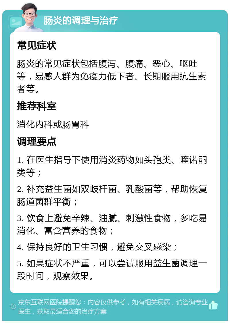 肠炎的调理与治疗 常见症状 肠炎的常见症状包括腹泻、腹痛、恶心、呕吐等，易感人群为免疫力低下者、长期服用抗生素者等。 推荐科室 消化内科或肠胃科 调理要点 1. 在医生指导下使用消炎药物如头孢类、喹诺酮类等； 2. 补充益生菌如双歧杆菌、乳酸菌等，帮助恢复肠道菌群平衡； 3. 饮食上避免辛辣、油腻、刺激性食物，多吃易消化、富含营养的食物； 4. 保持良好的卫生习惯，避免交叉感染； 5. 如果症状不严重，可以尝试服用益生菌调理一段时间，观察效果。