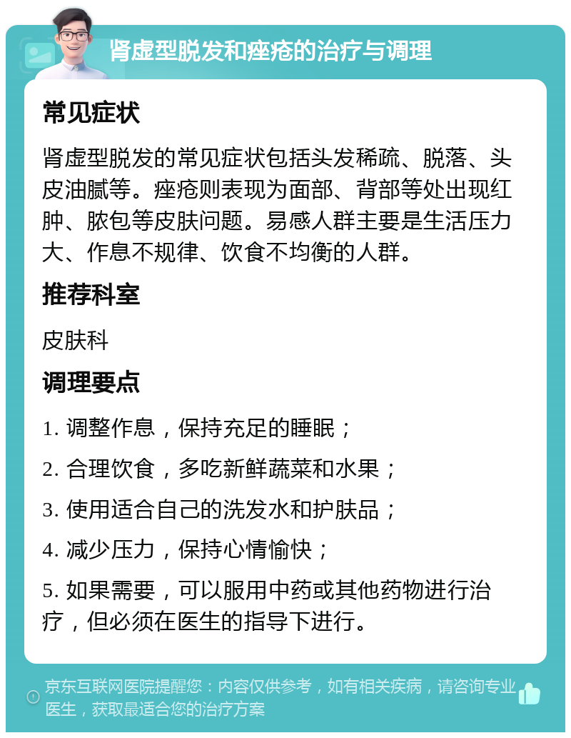 肾虚型脱发和痤疮的治疗与调理 常见症状 肾虚型脱发的常见症状包括头发稀疏、脱落、头皮油腻等。痤疮则表现为面部、背部等处出现红肿、脓包等皮肤问题。易感人群主要是生活压力大、作息不规律、饮食不均衡的人群。 推荐科室 皮肤科 调理要点 1. 调整作息，保持充足的睡眠； 2. 合理饮食，多吃新鲜蔬菜和水果； 3. 使用适合自己的洗发水和护肤品； 4. 减少压力，保持心情愉快； 5. 如果需要，可以服用中药或其他药物进行治疗，但必须在医生的指导下进行。