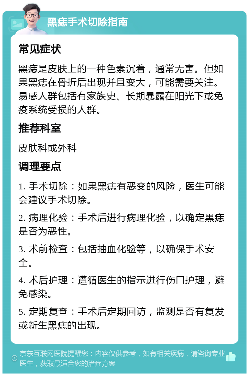 黑痣手术切除指南 常见症状 黑痣是皮肤上的一种色素沉着，通常无害。但如果黑痣在骨折后出现并且变大，可能需要关注。易感人群包括有家族史、长期暴露在阳光下或免疫系统受损的人群。 推荐科室 皮肤科或外科 调理要点 1. 手术切除：如果黑痣有恶变的风险，医生可能会建议手术切除。 2. 病理化验：手术后进行病理化验，以确定黑痣是否为恶性。 3. 术前检查：包括抽血化验等，以确保手术安全。 4. 术后护理：遵循医生的指示进行伤口护理，避免感染。 5. 定期复查：手术后定期回访，监测是否有复发或新生黑痣的出现。