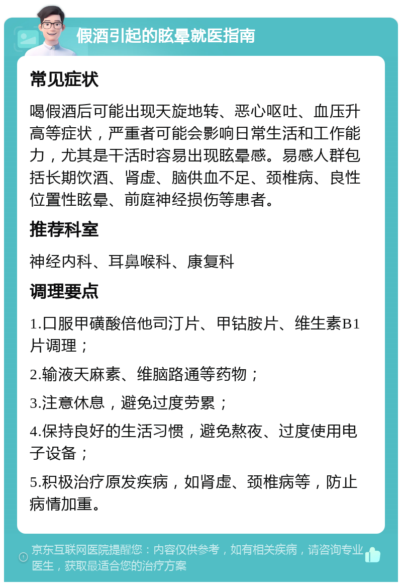 假酒引起的眩晕就医指南 常见症状 喝假酒后可能出现天旋地转、恶心呕吐、血压升高等症状，严重者可能会影响日常生活和工作能力，尤其是干活时容易出现眩晕感。易感人群包括长期饮酒、肾虚、脑供血不足、颈椎病、良性位置性眩晕、前庭神经损伤等患者。 推荐科室 神经内科、耳鼻喉科、康复科 调理要点 1.口服甲磺酸倍他司汀片、甲钴胺片、维生素B1片调理； 2.输液天麻素、维脑路通等药物； 3.注意休息，避免过度劳累； 4.保持良好的生活习惯，避免熬夜、过度使用电子设备； 5.积极治疗原发疾病，如肾虚、颈椎病等，防止病情加重。