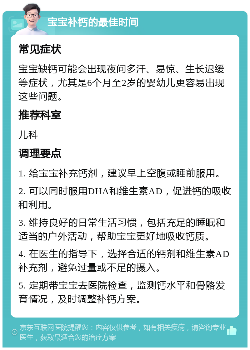 宝宝补钙的最佳时间 常见症状 宝宝缺钙可能会出现夜间多汗、易惊、生长迟缓等症状，尤其是6个月至2岁的婴幼儿更容易出现这些问题。 推荐科室 儿科 调理要点 1. 给宝宝补充钙剂，建议早上空腹或睡前服用。 2. 可以同时服用DHA和维生素AD，促进钙的吸收和利用。 3. 维持良好的日常生活习惯，包括充足的睡眠和适当的户外活动，帮助宝宝更好地吸收钙质。 4. 在医生的指导下，选择合适的钙剂和维生素AD补充剂，避免过量或不足的摄入。 5. 定期带宝宝去医院检查，监测钙水平和骨骼发育情况，及时调整补钙方案。