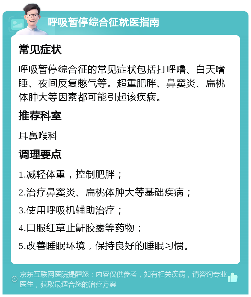 呼吸暂停综合征就医指南 常见症状 呼吸暂停综合征的常见症状包括打呼噜、白天嗜睡、夜间反复憋气等。超重肥胖、鼻窦炎、扁桃体肿大等因素都可能引起该疾病。 推荐科室 耳鼻喉科 调理要点 1.减轻体重，控制肥胖； 2.治疗鼻窦炎、扁桃体肿大等基础疾病； 3.使用呼吸机辅助治疗； 4.口服红草止鼾胶囊等药物； 5.改善睡眠环境，保持良好的睡眠习惯。