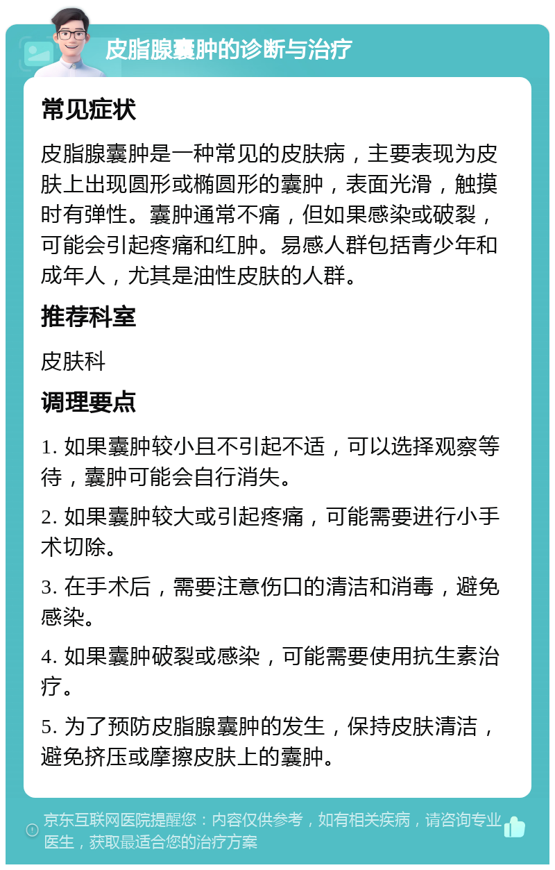 皮脂腺囊肿的诊断与治疗 常见症状 皮脂腺囊肿是一种常见的皮肤病，主要表现为皮肤上出现圆形或椭圆形的囊肿，表面光滑，触摸时有弹性。囊肿通常不痛，但如果感染或破裂，可能会引起疼痛和红肿。易感人群包括青少年和成年人，尤其是油性皮肤的人群。 推荐科室 皮肤科 调理要点 1. 如果囊肿较小且不引起不适，可以选择观察等待，囊肿可能会自行消失。 2. 如果囊肿较大或引起疼痛，可能需要进行小手术切除。 3. 在手术后，需要注意伤口的清洁和消毒，避免感染。 4. 如果囊肿破裂或感染，可能需要使用抗生素治疗。 5. 为了预防皮脂腺囊肿的发生，保持皮肤清洁，避免挤压或摩擦皮肤上的囊肿。