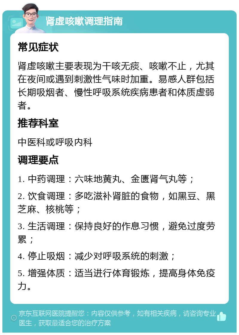 肾虚咳嗽调理指南 常见症状 肾虚咳嗽主要表现为干咳无痰、咳嗽不止，尤其在夜间或遇到刺激性气味时加重。易感人群包括长期吸烟者、慢性呼吸系统疾病患者和体质虚弱者。 推荐科室 中医科或呼吸内科 调理要点 1. 中药调理：六味地黄丸、金匮肾气丸等； 2. 饮食调理：多吃滋补肾脏的食物，如黑豆、黑芝麻、核桃等； 3. 生活调理：保持良好的作息习惯，避免过度劳累； 4. 停止吸烟：减少对呼吸系统的刺激； 5. 增强体质：适当进行体育锻炼，提高身体免疫力。