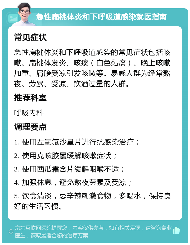 急性扁桃体炎和下呼吸道感染就医指南 常见症状 急性扁桃体炎和下呼吸道感染的常见症状包括咳嗽、扁桃体发炎、咳痰（白色黏痰）、晚上咳嗽加重、肩膀受凉引发咳嗽等。易感人群为经常熬夜、劳累、受凉、饮酒过量的人群。 推荐科室 呼吸内科 调理要点 1. 使用左氧氟沙星片进行抗感染治疗； 2. 使用克咳胶囊缓解咳嗽症状； 3. 使用西瓜霜含片缓解咽喉不适； 4. 加强休息，避免熬夜劳累及受凉； 5. 饮食清淡，忌辛辣刺激食物，多喝水，保持良好的生活习惯。