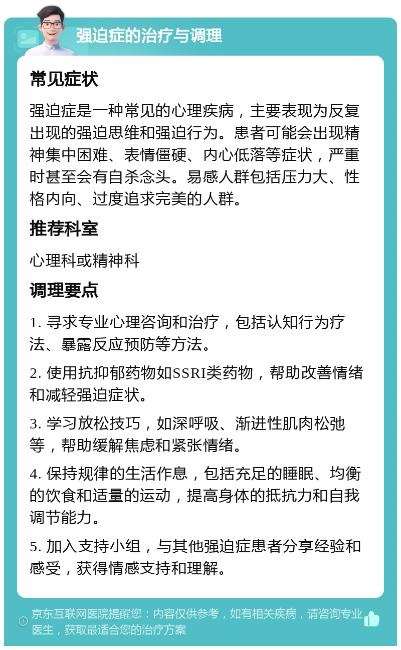 强迫症的治疗与调理 常见症状 强迫症是一种常见的心理疾病，主要表现为反复出现的强迫思维和强迫行为。患者可能会出现精神集中困难、表情僵硬、内心低落等症状，严重时甚至会有自杀念头。易感人群包括压力大、性格内向、过度追求完美的人群。 推荐科室 心理科或精神科 调理要点 1. 寻求专业心理咨询和治疗，包括认知行为疗法、暴露反应预防等方法。 2. 使用抗抑郁药物如SSRI类药物，帮助改善情绪和减轻强迫症状。 3. 学习放松技巧，如深呼吸、渐进性肌肉松弛等，帮助缓解焦虑和紧张情绪。 4. 保持规律的生活作息，包括充足的睡眠、均衡的饮食和适量的运动，提高身体的抵抗力和自我调节能力。 5. 加入支持小组，与其他强迫症患者分享经验和感受，获得情感支持和理解。