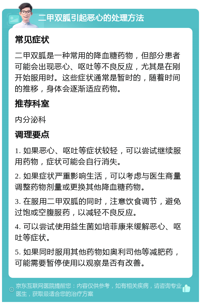 二甲双胍引起恶心的处理方法 常见症状 二甲双胍是一种常用的降血糖药物，但部分患者可能会出现恶心、呕吐等不良反应，尤其是在刚开始服用时。这些症状通常是暂时的，随着时间的推移，身体会逐渐适应药物。 推荐科室 内分泌科 调理要点 1. 如果恶心、呕吐等症状较轻，可以尝试继续服用药物，症状可能会自行消失。 2. 如果症状严重影响生活，可以考虑与医生商量调整药物剂量或更换其他降血糖药物。 3. 在服用二甲双胍的同时，注意饮食调节，避免过饱或空腹服药，以减轻不良反应。 4. 可以尝试使用益生菌如培菲康来缓解恶心、呕吐等症状。 5. 如果同时服用其他药物如奥利司他等减肥药，可能需要暂停使用以观察是否有改善。