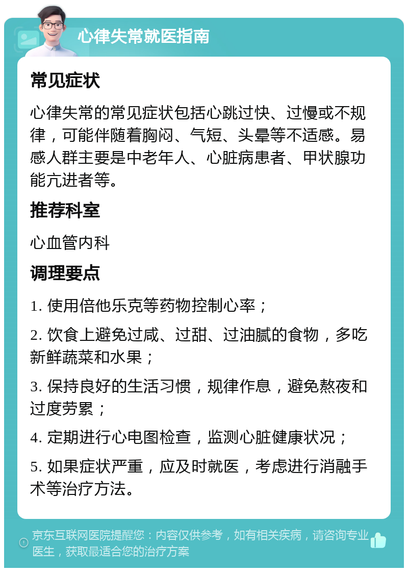 心律失常就医指南 常见症状 心律失常的常见症状包括心跳过快、过慢或不规律，可能伴随着胸闷、气短、头晕等不适感。易感人群主要是中老年人、心脏病患者、甲状腺功能亢进者等。 推荐科室 心血管内科 调理要点 1. 使用倍他乐克等药物控制心率； 2. 饮食上避免过咸、过甜、过油腻的食物，多吃新鲜蔬菜和水果； 3. 保持良好的生活习惯，规律作息，避免熬夜和过度劳累； 4. 定期进行心电图检查，监测心脏健康状况； 5. 如果症状严重，应及时就医，考虑进行消融手术等治疗方法。