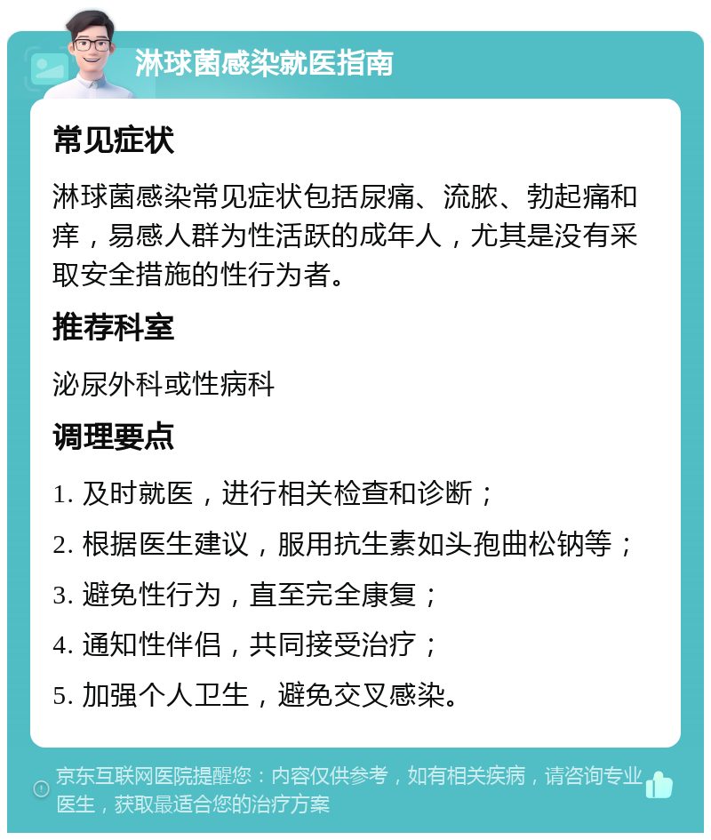 淋球菌感染就医指南 常见症状 淋球菌感染常见症状包括尿痛、流脓、勃起痛和痒，易感人群为性活跃的成年人，尤其是没有采取安全措施的性行为者。 推荐科室 泌尿外科或性病科 调理要点 1. 及时就医，进行相关检查和诊断； 2. 根据医生建议，服用抗生素如头孢曲松钠等； 3. 避免性行为，直至完全康复； 4. 通知性伴侣，共同接受治疗； 5. 加强个人卫生，避免交叉感染。