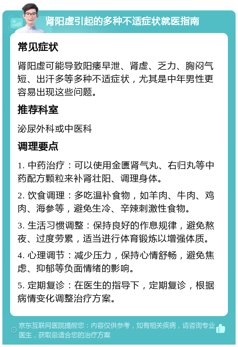 肾阳虚引起的多种不适症状就医指南 常见症状 肾阳虚可能导致阳痿早泄、肾虚、乏力、胸闷气短、出汗多等多种不适症状，尤其是中年男性更容易出现这些问题。 推荐科室 泌尿外科或中医科 调理要点 1. 中药治疗：可以使用金匮肾气丸、右归丸等中药配方颗粒来补肾壮阳、调理身体。 2. 饮食调理：多吃温补食物，如羊肉、牛肉、鸡肉、海参等，避免生冷、辛辣刺激性食物。 3. 生活习惯调整：保持良好的作息规律，避免熬夜、过度劳累，适当进行体育锻炼以增强体质。 4. 心理调节：减少压力，保持心情舒畅，避免焦虑、抑郁等负面情绪的影响。 5. 定期复诊：在医生的指导下，定期复诊，根据病情变化调整治疗方案。