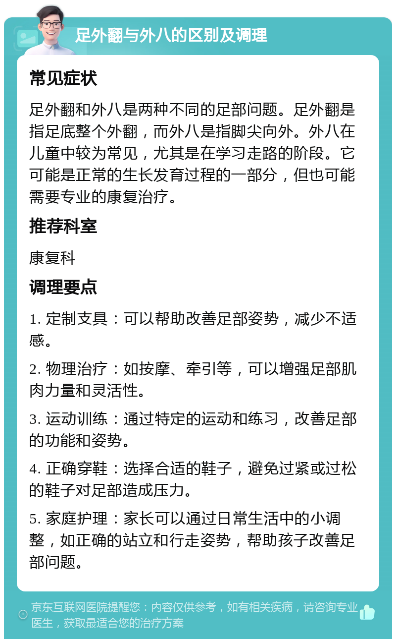 足外翻与外八的区别及调理 常见症状 足外翻和外八是两种不同的足部问题。足外翻是指足底整个外翻，而外八是指脚尖向外。外八在儿童中较为常见，尤其是在学习走路的阶段。它可能是正常的生长发育过程的一部分，但也可能需要专业的康复治疗。 推荐科室 康复科 调理要点 1. 定制支具：可以帮助改善足部姿势，减少不适感。 2. 物理治疗：如按摩、牵引等，可以增强足部肌肉力量和灵活性。 3. 运动训练：通过特定的运动和练习，改善足部的功能和姿势。 4. 正确穿鞋：选择合适的鞋子，避免过紧或过松的鞋子对足部造成压力。 5. 家庭护理：家长可以通过日常生活中的小调整，如正确的站立和行走姿势，帮助孩子改善足部问题。