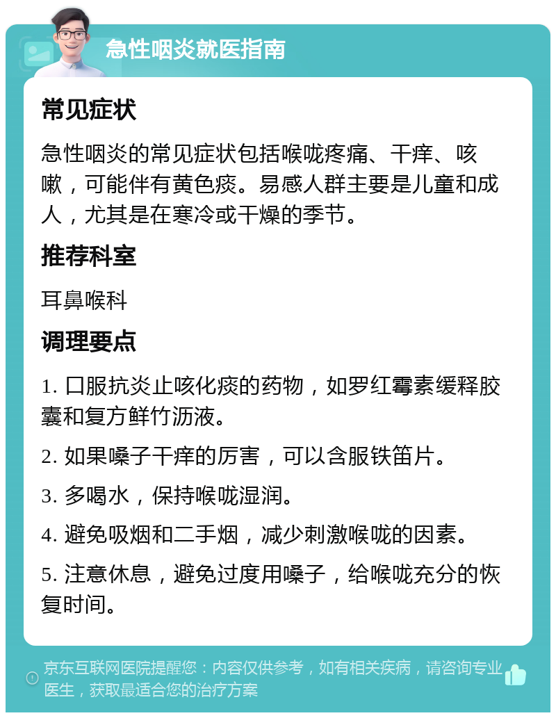 急性咽炎就医指南 常见症状 急性咽炎的常见症状包括喉咙疼痛、干痒、咳嗽，可能伴有黄色痰。易感人群主要是儿童和成人，尤其是在寒冷或干燥的季节。 推荐科室 耳鼻喉科 调理要点 1. 口服抗炎止咳化痰的药物，如罗红霉素缓释胶囊和复方鲜竹沥液。 2. 如果嗓子干痒的厉害，可以含服铁笛片。 3. 多喝水，保持喉咙湿润。 4. 避免吸烟和二手烟，减少刺激喉咙的因素。 5. 注意休息，避免过度用嗓子，给喉咙充分的恢复时间。