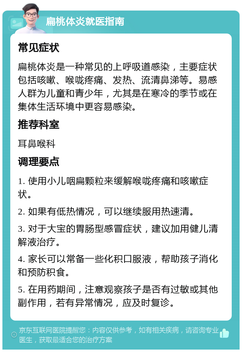 扁桃体炎就医指南 常见症状 扁桃体炎是一种常见的上呼吸道感染，主要症状包括咳嗽、喉咙疼痛、发热、流清鼻涕等。易感人群为儿童和青少年，尤其是在寒冷的季节或在集体生活环境中更容易感染。 推荐科室 耳鼻喉科 调理要点 1. 使用小儿咽扁颗粒来缓解喉咙疼痛和咳嗽症状。 2. 如果有低热情况，可以继续服用热速清。 3. 对于大宝的胃肠型感冒症状，建议加用健儿清解液治疗。 4. 家长可以常备一些化积口服液，帮助孩子消化和预防积食。 5. 在用药期间，注意观察孩子是否有过敏或其他副作用，若有异常情况，应及时复诊。