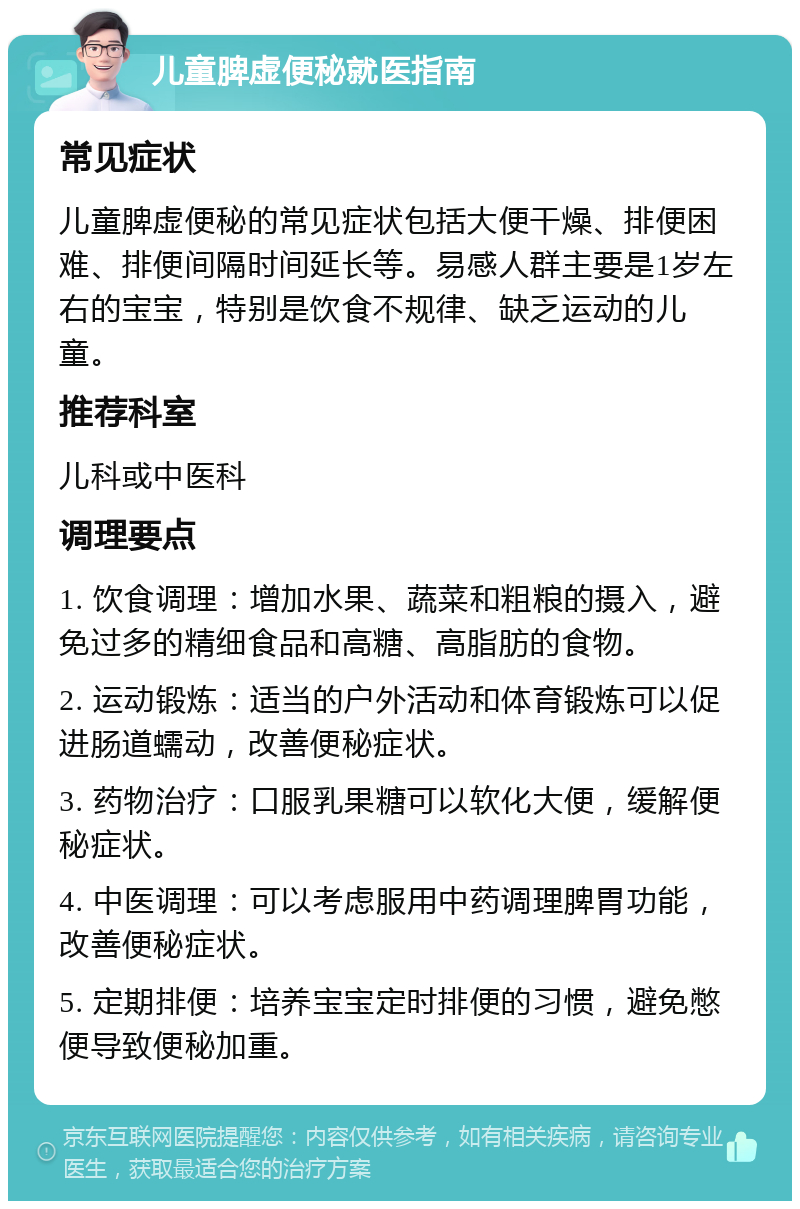 儿童脾虚便秘就医指南 常见症状 儿童脾虚便秘的常见症状包括大便干燥、排便困难、排便间隔时间延长等。易感人群主要是1岁左右的宝宝，特别是饮食不规律、缺乏运动的儿童。 推荐科室 儿科或中医科 调理要点 1. 饮食调理：增加水果、蔬菜和粗粮的摄入，避免过多的精细食品和高糖、高脂肪的食物。 2. 运动锻炼：适当的户外活动和体育锻炼可以促进肠道蠕动，改善便秘症状。 3. 药物治疗：口服乳果糖可以软化大便，缓解便秘症状。 4. 中医调理：可以考虑服用中药调理脾胃功能，改善便秘症状。 5. 定期排便：培养宝宝定时排便的习惯，避免憋便导致便秘加重。