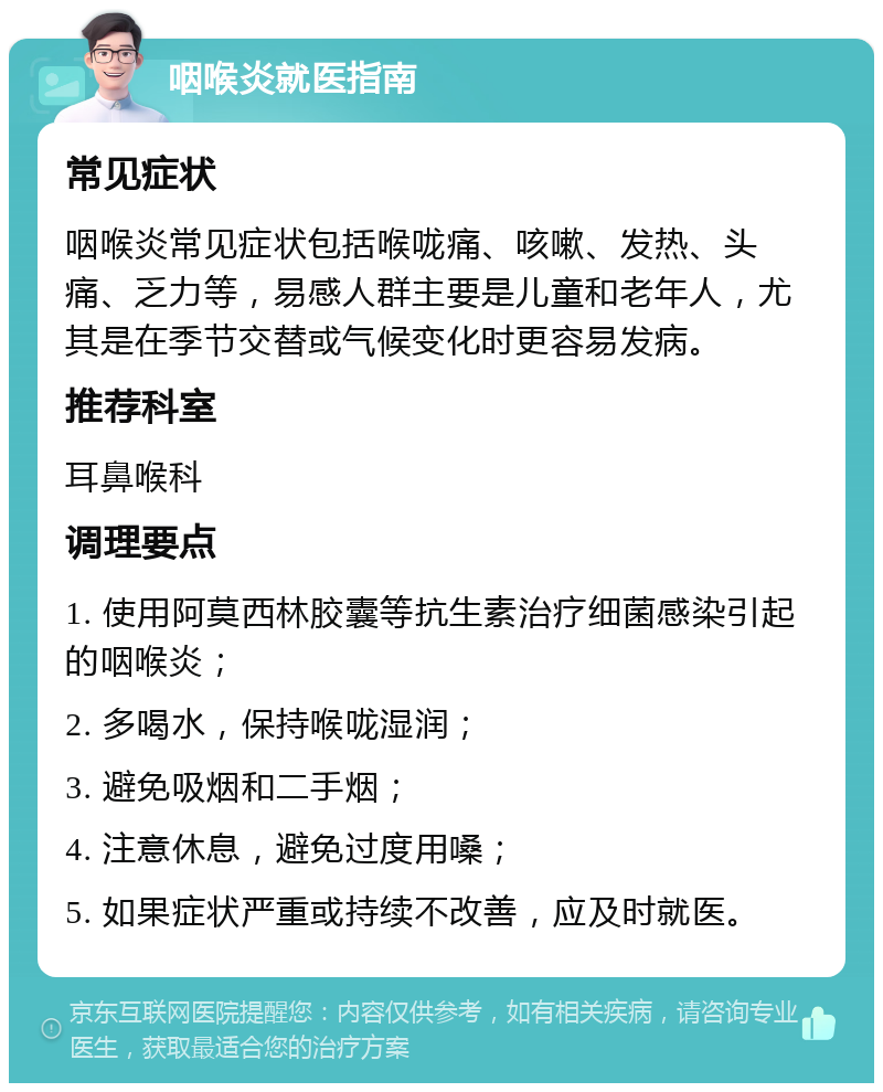 咽喉炎就医指南 常见症状 咽喉炎常见症状包括喉咙痛、咳嗽、发热、头痛、乏力等，易感人群主要是儿童和老年人，尤其是在季节交替或气候变化时更容易发病。 推荐科室 耳鼻喉科 调理要点 1. 使用阿莫西林胶囊等抗生素治疗细菌感染引起的咽喉炎； 2. 多喝水，保持喉咙湿润； 3. 避免吸烟和二手烟； 4. 注意休息，避免过度用嗓； 5. 如果症状严重或持续不改善，应及时就医。