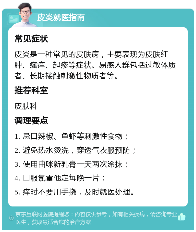 皮炎就医指南 常见症状 皮炎是一种常见的皮肤病，主要表现为皮肤红肿、瘙痒、起疹等症状。易感人群包括过敏体质者、长期接触刺激性物质者等。 推荐科室 皮肤科 调理要点 1. 忌口辣椒、鱼虾等刺激性食物； 2. 避免热水烫洗，穿透气衣服预防； 3. 使用曲咪新乳膏一天两次涂抹； 4. 口服氯雷他定每晚一片； 5. 痒时不要用手挠，及时就医处理。