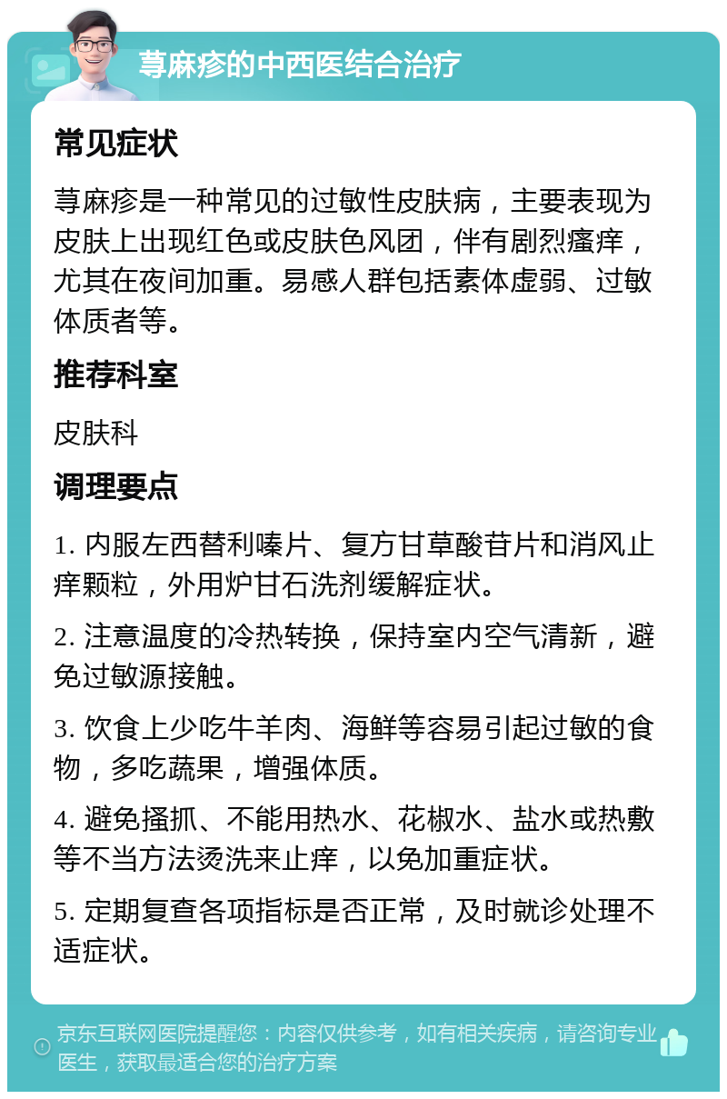 荨麻疹的中西医结合治疗 常见症状 荨麻疹是一种常见的过敏性皮肤病，主要表现为皮肤上出现红色或皮肤色风团，伴有剧烈瘙痒，尤其在夜间加重。易感人群包括素体虚弱、过敏体质者等。 推荐科室 皮肤科 调理要点 1. 内服左西替利嗪片、复方甘草酸苷片和消风止痒颗粒，外用炉甘石洗剂缓解症状。 2. 注意温度的冷热转换，保持室内空气清新，避免过敏源接触。 3. 饮食上少吃牛羊肉、海鲜等容易引起过敏的食物，多吃蔬果，增强体质。 4. 避免搔抓、不能用热水、花椒水、盐水或热敷等不当方法烫洗来止痒，以免加重症状。 5. 定期复查各项指标是否正常，及时就诊处理不适症状。