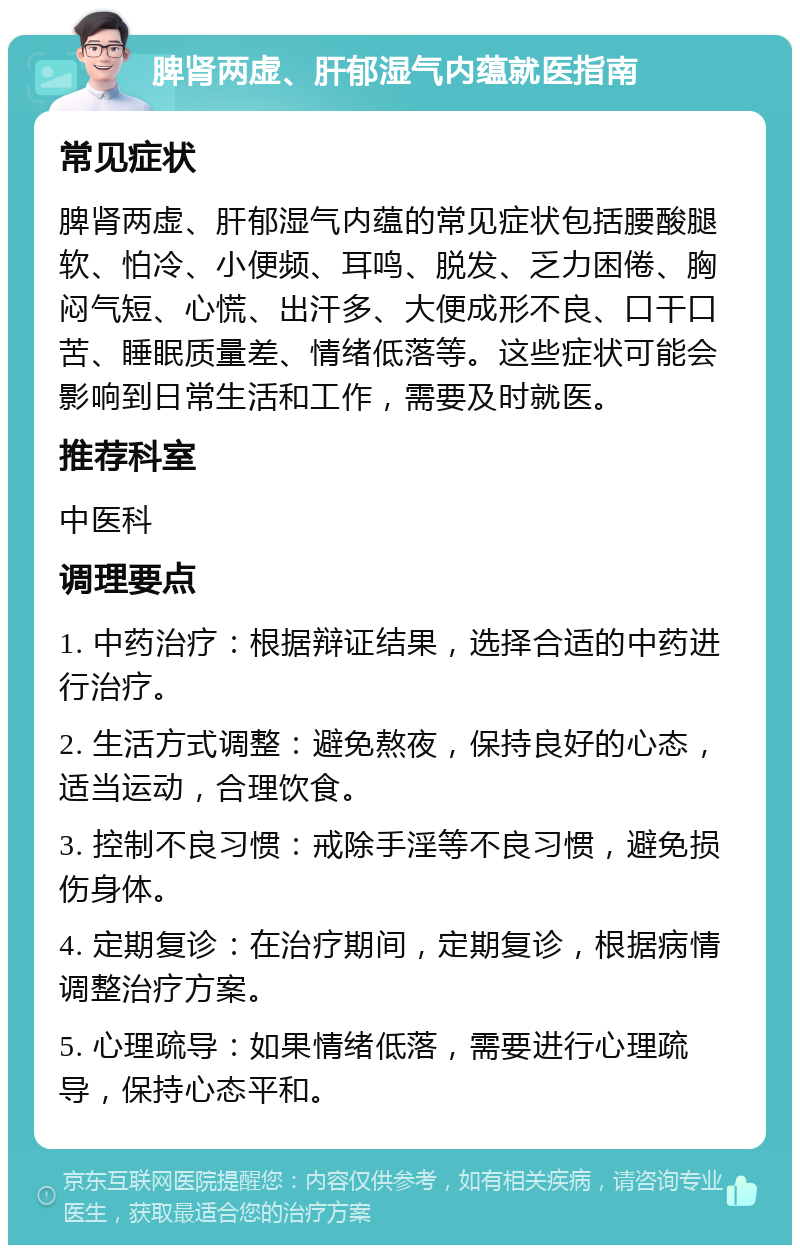 脾肾两虚、肝郁湿气内蕴就医指南 常见症状 脾肾两虚、肝郁湿气内蕴的常见症状包括腰酸腿软、怕冷、小便频、耳鸣、脱发、乏力困倦、胸闷气短、心慌、出汗多、大便成形不良、口干口苦、睡眠质量差、情绪低落等。这些症状可能会影响到日常生活和工作，需要及时就医。 推荐科室 中医科 调理要点 1. 中药治疗：根据辩证结果，选择合适的中药进行治疗。 2. 生活方式调整：避免熬夜，保持良好的心态，适当运动，合理饮食。 3. 控制不良习惯：戒除手淫等不良习惯，避免损伤身体。 4. 定期复诊：在治疗期间，定期复诊，根据病情调整治疗方案。 5. 心理疏导：如果情绪低落，需要进行心理疏导，保持心态平和。