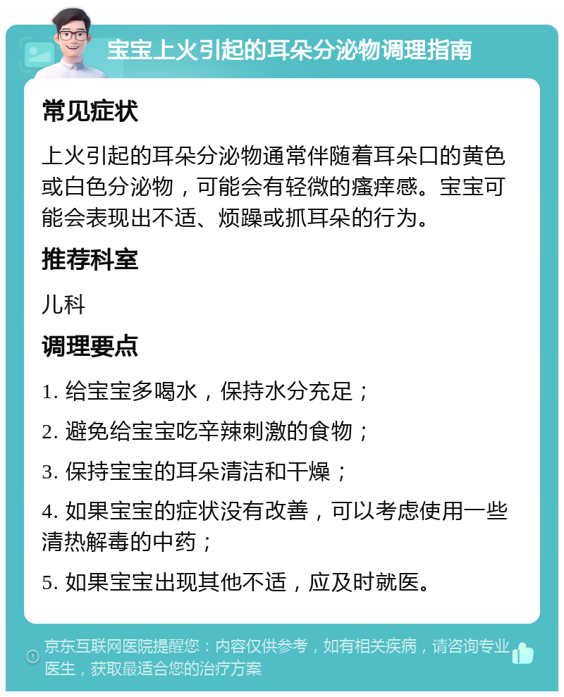 宝宝上火引起的耳朵分泌物调理指南 常见症状 上火引起的耳朵分泌物通常伴随着耳朵口的黄色或白色分泌物，可能会有轻微的瘙痒感。宝宝可能会表现出不适、烦躁或抓耳朵的行为。 推荐科室 儿科 调理要点 1. 给宝宝多喝水，保持水分充足； 2. 避免给宝宝吃辛辣刺激的食物； 3. 保持宝宝的耳朵清洁和干燥； 4. 如果宝宝的症状没有改善，可以考虑使用一些清热解毒的中药； 5. 如果宝宝出现其他不适，应及时就医。