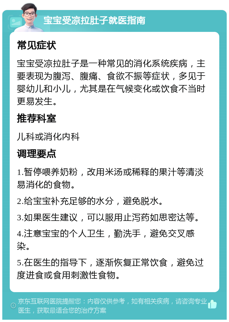 宝宝受凉拉肚子就医指南 常见症状 宝宝受凉拉肚子是一种常见的消化系统疾病，主要表现为腹泻、腹痛、食欲不振等症状，多见于婴幼儿和小儿，尤其是在气候变化或饮食不当时更易发生。 推荐科室 儿科或消化内科 调理要点 1.暂停喂养奶粉，改用米汤或稀释的果汁等清淡易消化的食物。 2.给宝宝补充足够的水分，避免脱水。 3.如果医生建议，可以服用止泻药如思密达等。 4.注意宝宝的个人卫生，勤洗手，避免交叉感染。 5.在医生的指导下，逐渐恢复正常饮食，避免过度进食或食用刺激性食物。