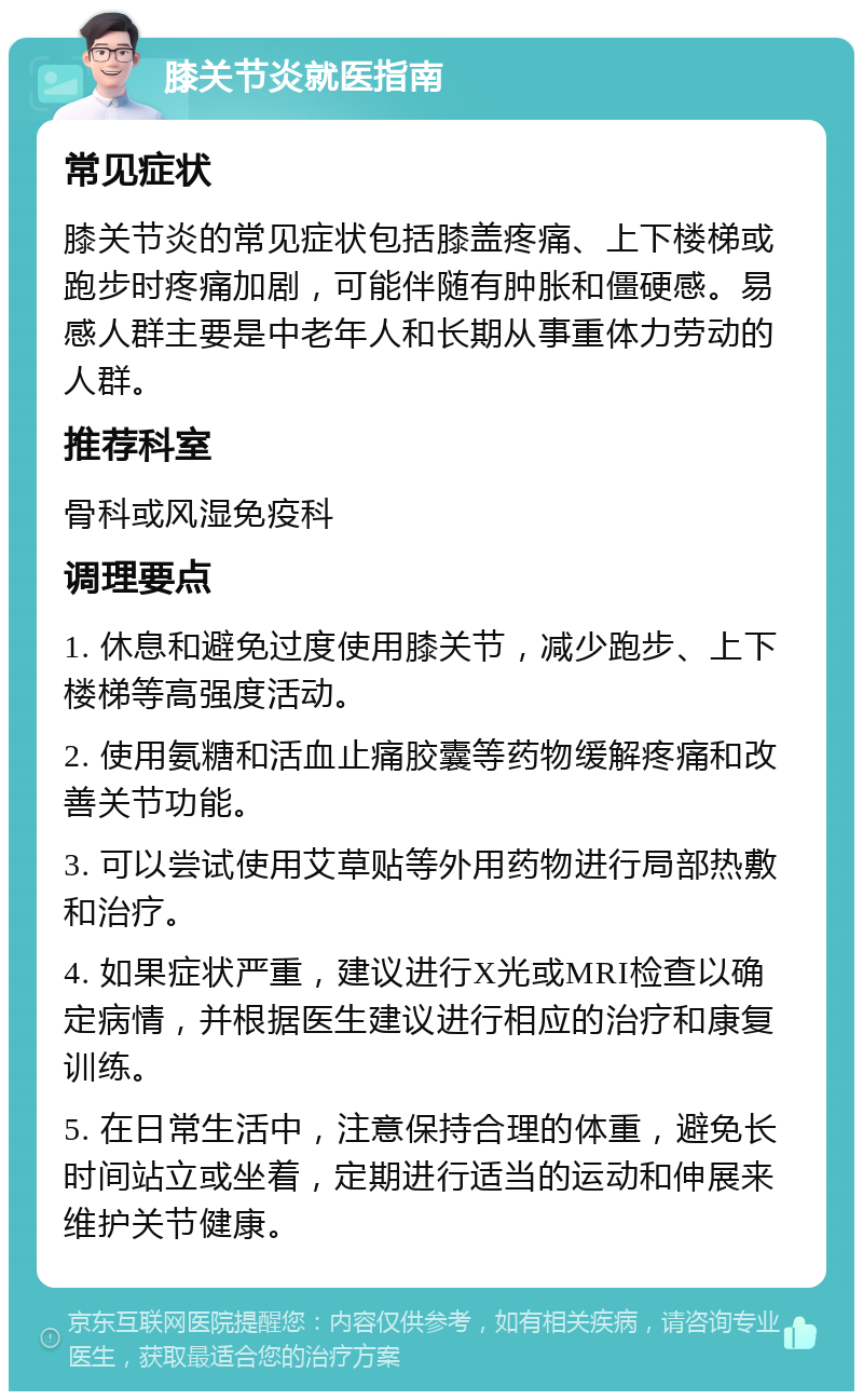 膝关节炎就医指南 常见症状 膝关节炎的常见症状包括膝盖疼痛、上下楼梯或跑步时疼痛加剧，可能伴随有肿胀和僵硬感。易感人群主要是中老年人和长期从事重体力劳动的人群。 推荐科室 骨科或风湿免疫科 调理要点 1. 休息和避免过度使用膝关节，减少跑步、上下楼梯等高强度活动。 2. 使用氨糖和活血止痛胶囊等药物缓解疼痛和改善关节功能。 3. 可以尝试使用艾草贴等外用药物进行局部热敷和治疗。 4. 如果症状严重，建议进行X光或MRI检查以确定病情，并根据医生建议进行相应的治疗和康复训练。 5. 在日常生活中，注意保持合理的体重，避免长时间站立或坐着，定期进行适当的运动和伸展来维护关节健康。