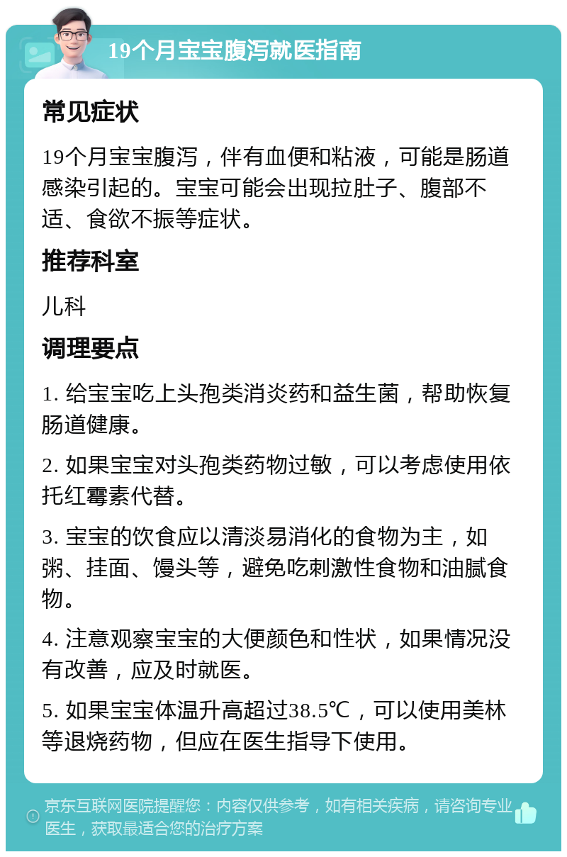 19个月宝宝腹泻就医指南 常见症状 19个月宝宝腹泻，伴有血便和粘液，可能是肠道感染引起的。宝宝可能会出现拉肚子、腹部不适、食欲不振等症状。 推荐科室 儿科 调理要点 1. 给宝宝吃上头孢类消炎药和益生菌，帮助恢复肠道健康。 2. 如果宝宝对头孢类药物过敏，可以考虑使用依托红霉素代替。 3. 宝宝的饮食应以清淡易消化的食物为主，如粥、挂面、馒头等，避免吃刺激性食物和油腻食物。 4. 注意观察宝宝的大便颜色和性状，如果情况没有改善，应及时就医。 5. 如果宝宝体温升高超过38.5℃，可以使用美林等退烧药物，但应在医生指导下使用。