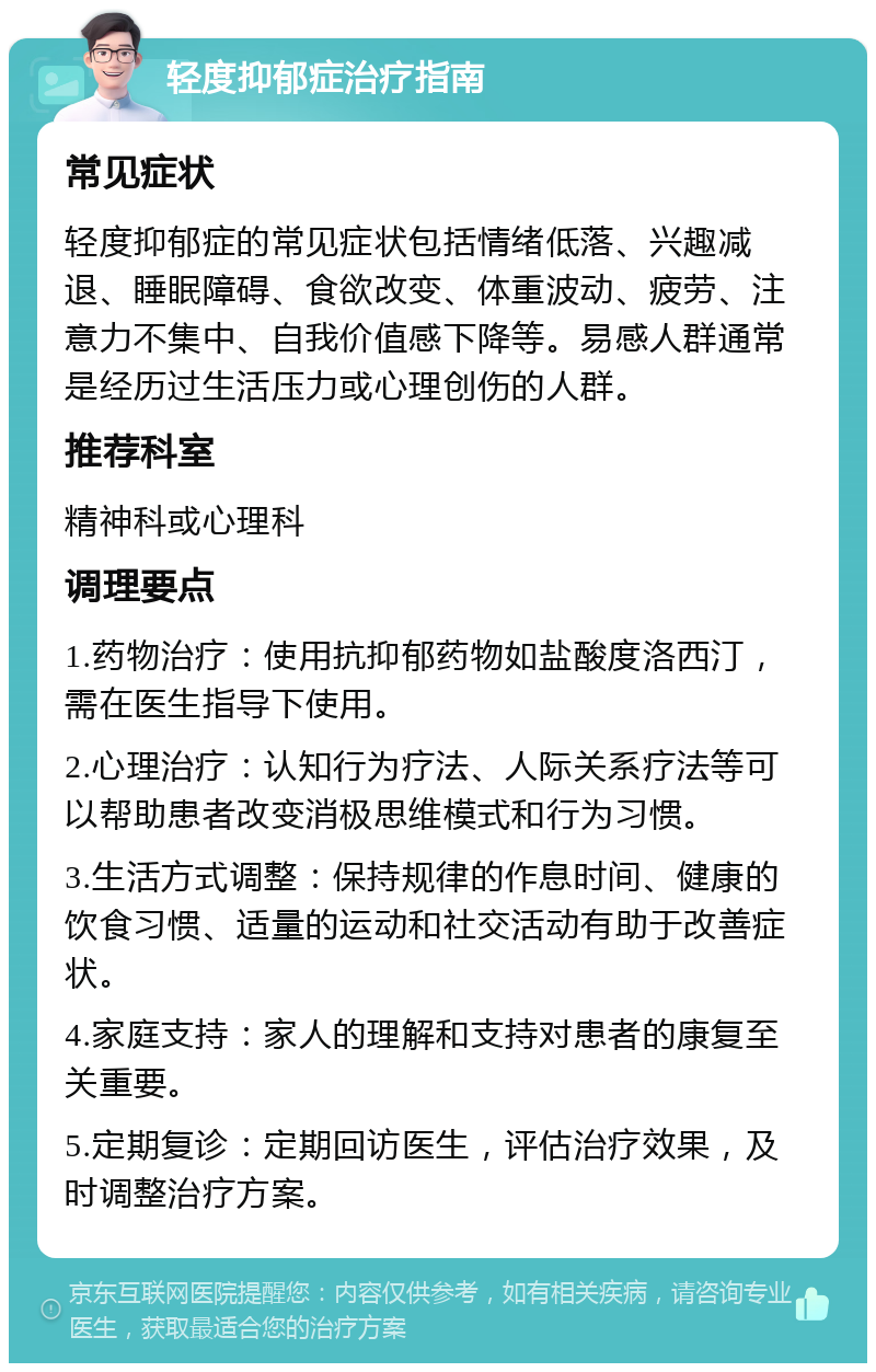 轻度抑郁症治疗指南 常见症状 轻度抑郁症的常见症状包括情绪低落、兴趣减退、睡眠障碍、食欲改变、体重波动、疲劳、注意力不集中、自我价值感下降等。易感人群通常是经历过生活压力或心理创伤的人群。 推荐科室 精神科或心理科 调理要点 1.药物治疗：使用抗抑郁药物如盐酸度洛西汀，需在医生指导下使用。 2.心理治疗：认知行为疗法、人际关系疗法等可以帮助患者改变消极思维模式和行为习惯。 3.生活方式调整：保持规律的作息时间、健康的饮食习惯、适量的运动和社交活动有助于改善症状。 4.家庭支持：家人的理解和支持对患者的康复至关重要。 5.定期复诊：定期回访医生，评估治疗效果，及时调整治疗方案。