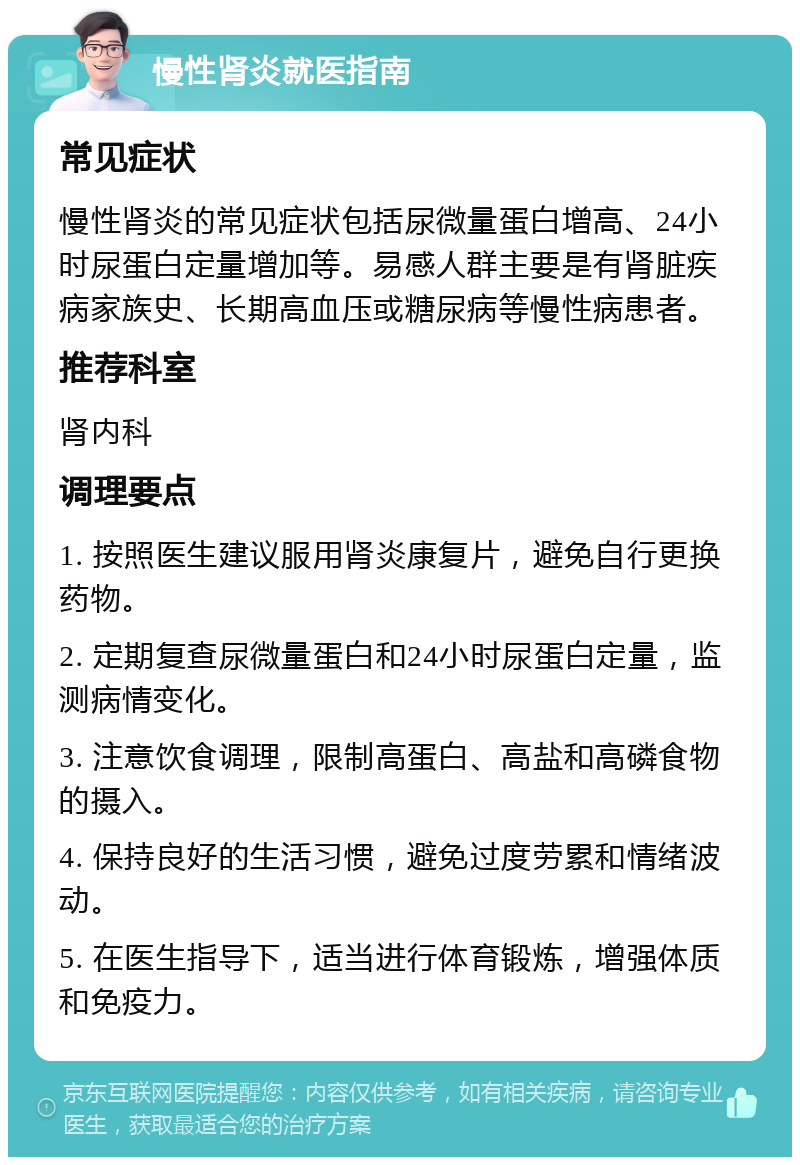 慢性肾炎就医指南 常见症状 慢性肾炎的常见症状包括尿微量蛋白增高、24小时尿蛋白定量增加等。易感人群主要是有肾脏疾病家族史、长期高血压或糖尿病等慢性病患者。 推荐科室 肾内科 调理要点 1. 按照医生建议服用肾炎康复片，避免自行更换药物。 2. 定期复查尿微量蛋白和24小时尿蛋白定量，监测病情变化。 3. 注意饮食调理，限制高蛋白、高盐和高磷食物的摄入。 4. 保持良好的生活习惯，避免过度劳累和情绪波动。 5. 在医生指导下，适当进行体育锻炼，增强体质和免疫力。