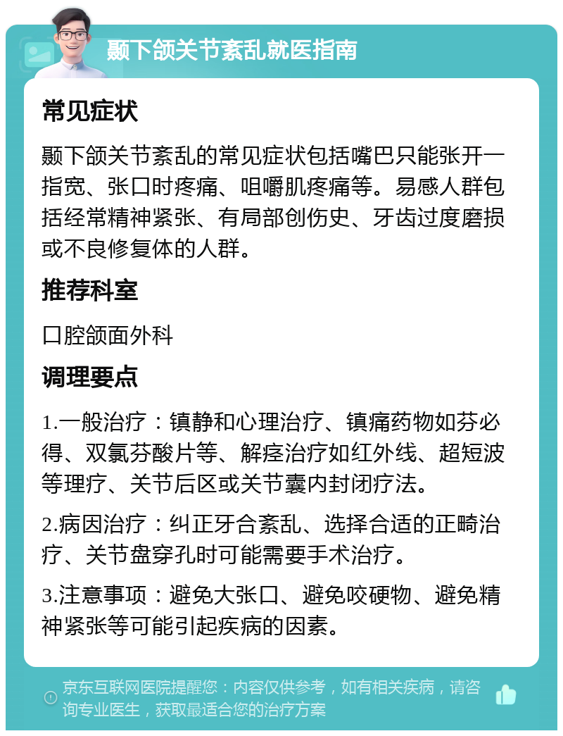 颞下颌关节紊乱就医指南 常见症状 颞下颌关节紊乱的常见症状包括嘴巴只能张开一指宽、张口时疼痛、咀嚼肌疼痛等。易感人群包括经常精神紧张、有局部创伤史、牙齿过度磨损或不良修复体的人群。 推荐科室 口腔颌面外科 调理要点 1.一般治疗：镇静和心理治疗、镇痛药物如芬必得、双氯芬酸片等、解痉治疗如红外线、超短波等理疗、关节后区或关节囊内封闭疗法。 2.病因治疗：纠正牙合紊乱、选择合适的正畸治疗、关节盘穿孔时可能需要手术治疗。 3.注意事项：避免大张口、避免咬硬物、避免精神紧张等可能引起疾病的因素。