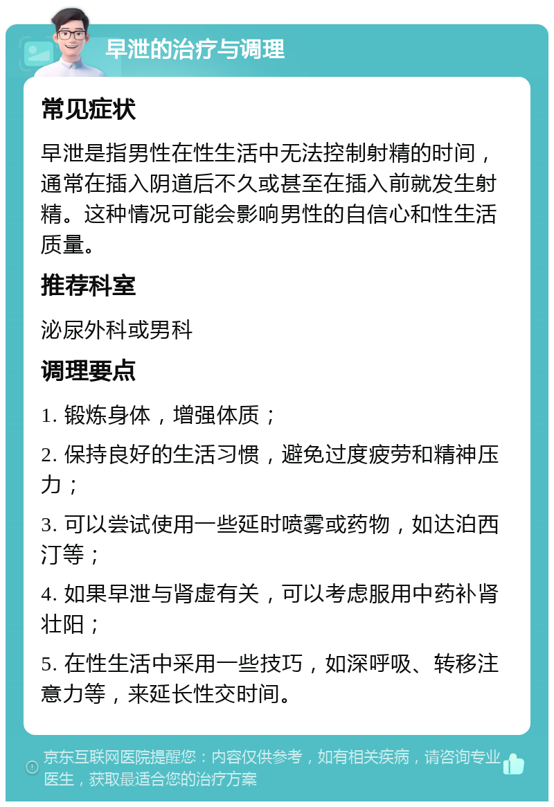 早泄的治疗与调理 常见症状 早泄是指男性在性生活中无法控制射精的时间，通常在插入阴道后不久或甚至在插入前就发生射精。这种情况可能会影响男性的自信心和性生活质量。 推荐科室 泌尿外科或男科 调理要点 1. 锻炼身体，增强体质； 2. 保持良好的生活习惯，避免过度疲劳和精神压力； 3. 可以尝试使用一些延时喷雾或药物，如达泊西汀等； 4. 如果早泄与肾虚有关，可以考虑服用中药补肾壮阳； 5. 在性生活中采用一些技巧，如深呼吸、转移注意力等，来延长性交时间。