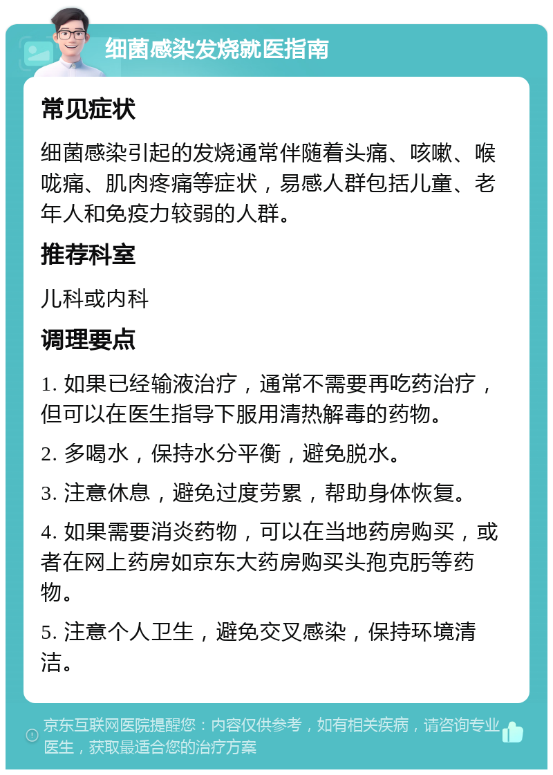 细菌感染发烧就医指南 常见症状 细菌感染引起的发烧通常伴随着头痛、咳嗽、喉咙痛、肌肉疼痛等症状，易感人群包括儿童、老年人和免疫力较弱的人群。 推荐科室 儿科或内科 调理要点 1. 如果已经输液治疗，通常不需要再吃药治疗，但可以在医生指导下服用清热解毒的药物。 2. 多喝水，保持水分平衡，避免脱水。 3. 注意休息，避免过度劳累，帮助身体恢复。 4. 如果需要消炎药物，可以在当地药房购买，或者在网上药房如京东大药房购买头孢克肟等药物。 5. 注意个人卫生，避免交叉感染，保持环境清洁。