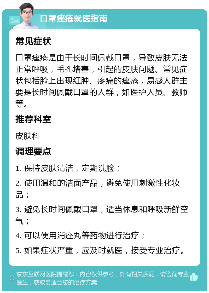 口罩痤疮就医指南 常见症状 口罩痤疮是由于长时间佩戴口罩，导致皮肤无法正常呼吸，毛孔堵塞，引起的皮肤问题。常见症状包括脸上出现红肿、疼痛的痤疮，易感人群主要是长时间佩戴口罩的人群，如医护人员、教师等。 推荐科室 皮肤科 调理要点 1. 保持皮肤清洁，定期洗脸； 2. 使用温和的洁面产品，避免使用刺激性化妆品； 3. 避免长时间佩戴口罩，适当休息和呼吸新鲜空气； 4. 可以使用消痤丸等药物进行治疗； 5. 如果症状严重，应及时就医，接受专业治疗。