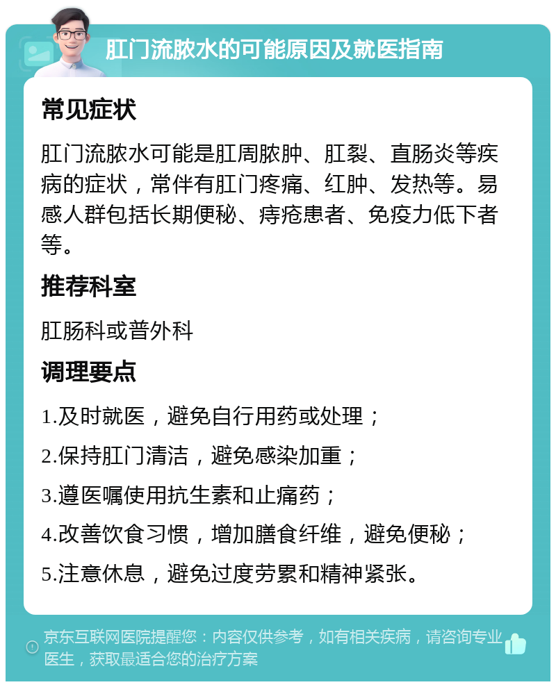 肛门流脓水的可能原因及就医指南 常见症状 肛门流脓水可能是肛周脓肿、肛裂、直肠炎等疾病的症状，常伴有肛门疼痛、红肿、发热等。易感人群包括长期便秘、痔疮患者、免疫力低下者等。 推荐科室 肛肠科或普外科 调理要点 1.及时就医，避免自行用药或处理； 2.保持肛门清洁，避免感染加重； 3.遵医嘱使用抗生素和止痛药； 4.改善饮食习惯，增加膳食纤维，避免便秘； 5.注意休息，避免过度劳累和精神紧张。