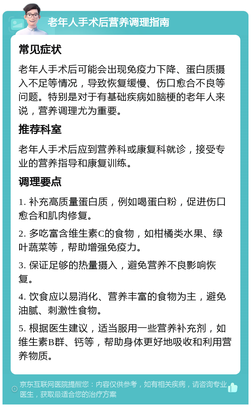 老年人手术后营养调理指南 常见症状 老年人手术后可能会出现免疫力下降、蛋白质摄入不足等情况，导致恢复缓慢、伤口愈合不良等问题。特别是对于有基础疾病如脑梗的老年人来说，营养调理尤为重要。 推荐科室 老年人手术后应到营养科或康复科就诊，接受专业的营养指导和康复训练。 调理要点 1. 补充高质量蛋白质，例如喝蛋白粉，促进伤口愈合和肌肉修复。 2. 多吃富含维生素C的食物，如柑橘类水果、绿叶蔬菜等，帮助增强免疫力。 3. 保证足够的热量摄入，避免营养不良影响恢复。 4. 饮食应以易消化、营养丰富的食物为主，避免油腻、刺激性食物。 5. 根据医生建议，适当服用一些营养补充剂，如维生素B群、钙等，帮助身体更好地吸收和利用营养物质。