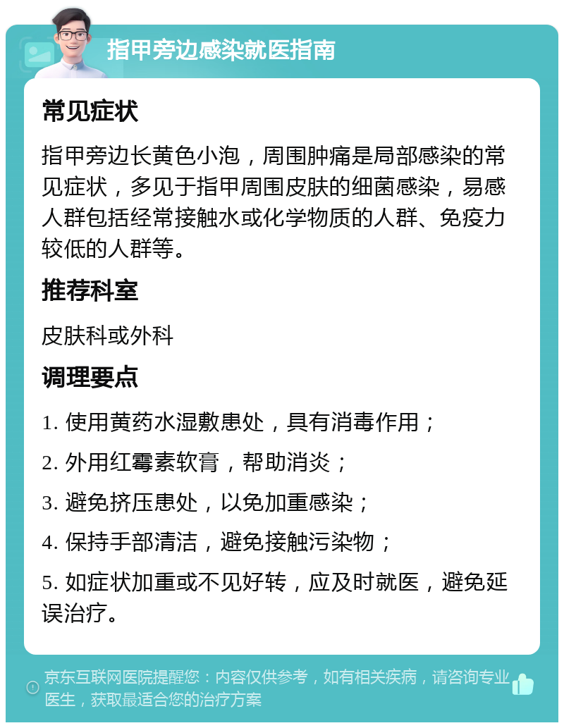 指甲旁边感染就医指南 常见症状 指甲旁边长黄色小泡，周围肿痛是局部感染的常见症状，多见于指甲周围皮肤的细菌感染，易感人群包括经常接触水或化学物质的人群、免疫力较低的人群等。 推荐科室 皮肤科或外科 调理要点 1. 使用黄药水湿敷患处，具有消毒作用； 2. 外用红霉素软膏，帮助消炎； 3. 避免挤压患处，以免加重感染； 4. 保持手部清洁，避免接触污染物； 5. 如症状加重或不见好转，应及时就医，避免延误治疗。