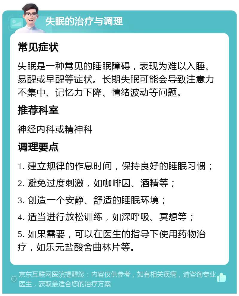 失眠的治疗与调理 常见症状 失眠是一种常见的睡眠障碍，表现为难以入睡、易醒或早醒等症状。长期失眠可能会导致注意力不集中、记忆力下降、情绪波动等问题。 推荐科室 神经内科或精神科 调理要点 1. 建立规律的作息时间，保持良好的睡眠习惯； 2. 避免过度刺激，如咖啡因、酒精等； 3. 创造一个安静、舒适的睡眠环境； 4. 适当进行放松训练，如深呼吸、冥想等； 5. 如果需要，可以在医生的指导下使用药物治疗，如乐元盐酸舍曲林片等。