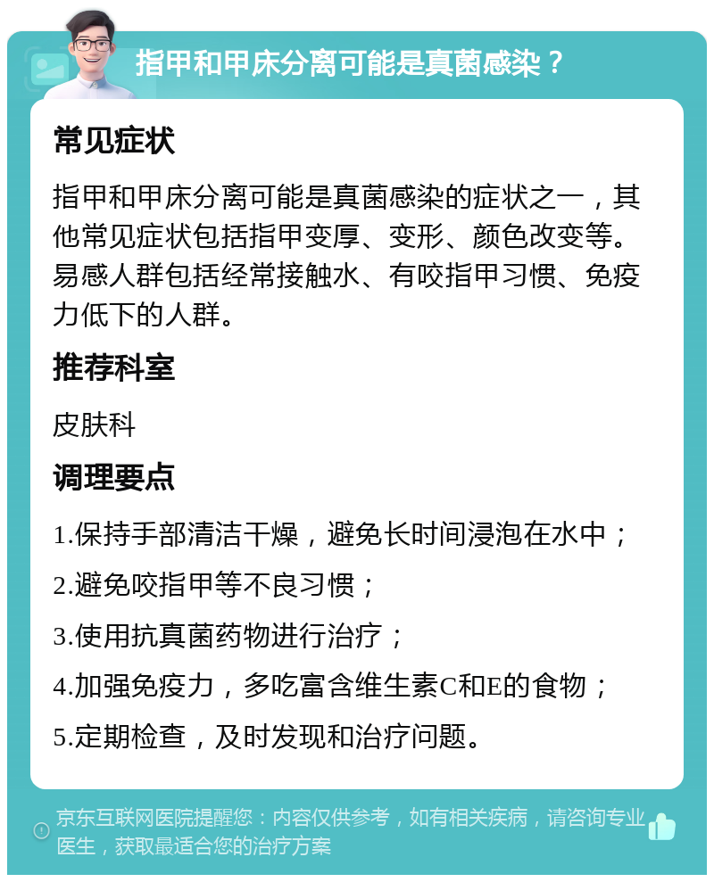 指甲和甲床分离可能是真菌感染？ 常见症状 指甲和甲床分离可能是真菌感染的症状之一，其他常见症状包括指甲变厚、变形、颜色改变等。易感人群包括经常接触水、有咬指甲习惯、免疫力低下的人群。 推荐科室 皮肤科 调理要点 1.保持手部清洁干燥，避免长时间浸泡在水中； 2.避免咬指甲等不良习惯； 3.使用抗真菌药物进行治疗； 4.加强免疫力，多吃富含维生素C和E的食物； 5.定期检查，及时发现和治疗问题。