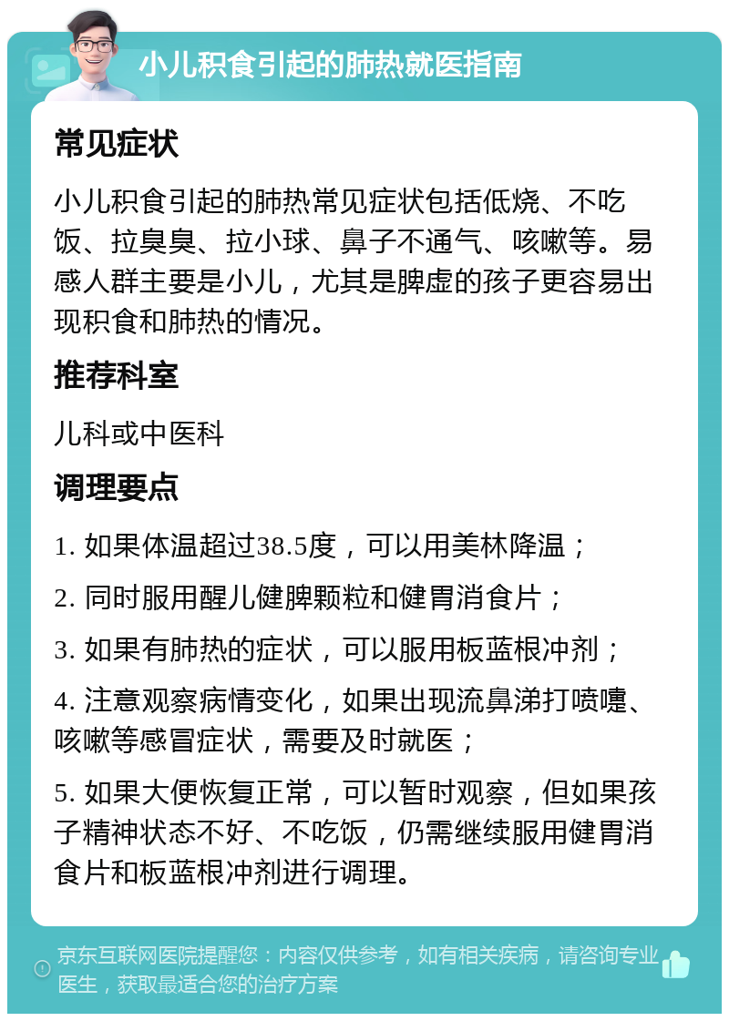 小儿积食引起的肺热就医指南 常见症状 小儿积食引起的肺热常见症状包括低烧、不吃饭、拉臭臭、拉小球、鼻子不通气、咳嗽等。易感人群主要是小儿，尤其是脾虚的孩子更容易出现积食和肺热的情况。 推荐科室 儿科或中医科 调理要点 1. 如果体温超过38.5度，可以用美林降温； 2. 同时服用醒儿健脾颗粒和健胃消食片； 3. 如果有肺热的症状，可以服用板蓝根冲剂； 4. 注意观察病情变化，如果出现流鼻涕打喷嚏、咳嗽等感冒症状，需要及时就医； 5. 如果大便恢复正常，可以暂时观察，但如果孩子精神状态不好、不吃饭，仍需继续服用健胃消食片和板蓝根冲剂进行调理。