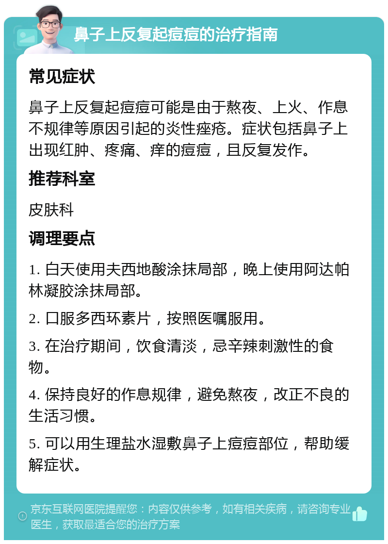 鼻子上反复起痘痘的治疗指南 常见症状 鼻子上反复起痘痘可能是由于熬夜、上火、作息不规律等原因引起的炎性痤疮。症状包括鼻子上出现红肿、疼痛、痒的痘痘，且反复发作。 推荐科室 皮肤科 调理要点 1. 白天使用夫西地酸涂抹局部，晚上使用阿达帕林凝胶涂抹局部。 2. 口服多西环素片，按照医嘱服用。 3. 在治疗期间，饮食清淡，忌辛辣刺激性的食物。 4. 保持良好的作息规律，避免熬夜，改正不良的生活习惯。 5. 可以用生理盐水湿敷鼻子上痘痘部位，帮助缓解症状。