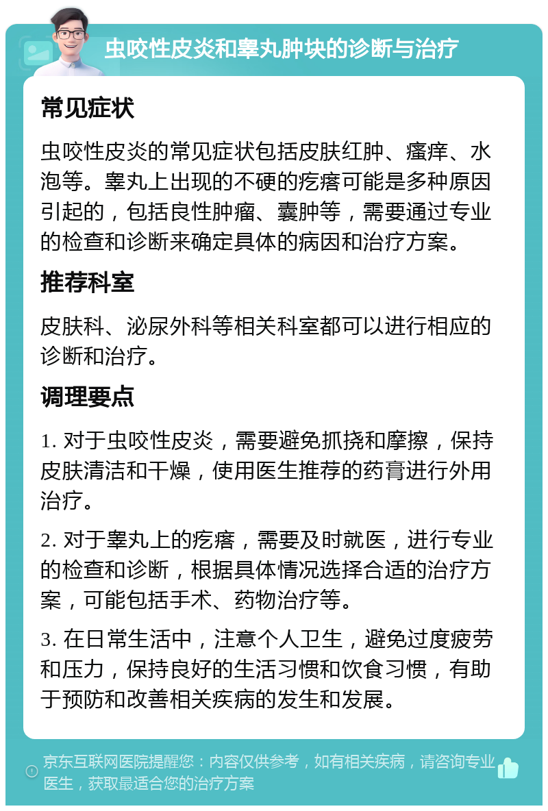 虫咬性皮炎和睾丸肿块的诊断与治疗 常见症状 虫咬性皮炎的常见症状包括皮肤红肿、瘙痒、水泡等。睾丸上出现的不硬的疙瘩可能是多种原因引起的，包括良性肿瘤、囊肿等，需要通过专业的检查和诊断来确定具体的病因和治疗方案。 推荐科室 皮肤科、泌尿外科等相关科室都可以进行相应的诊断和治疗。 调理要点 1. 对于虫咬性皮炎，需要避免抓挠和摩擦，保持皮肤清洁和干燥，使用医生推荐的药膏进行外用治疗。 2. 对于睾丸上的疙瘩，需要及时就医，进行专业的检查和诊断，根据具体情况选择合适的治疗方案，可能包括手术、药物治疗等。 3. 在日常生活中，注意个人卫生，避免过度疲劳和压力，保持良好的生活习惯和饮食习惯，有助于预防和改善相关疾病的发生和发展。