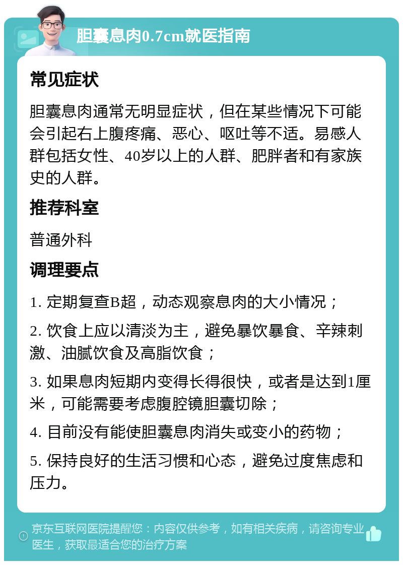 胆囊息肉0.7cm就医指南 常见症状 胆囊息肉通常无明显症状，但在某些情况下可能会引起右上腹疼痛、恶心、呕吐等不适。易感人群包括女性、40岁以上的人群、肥胖者和有家族史的人群。 推荐科室 普通外科 调理要点 1. 定期复查B超，动态观察息肉的大小情况； 2. 饮食上应以清淡为主，避免暴饮暴食、辛辣刺激、油腻饮食及高脂饮食； 3. 如果息肉短期内变得长得很快，或者是达到1厘米，可能需要考虑腹腔镜胆囊切除； 4. 目前没有能使胆囊息肉消失或变小的药物； 5. 保持良好的生活习惯和心态，避免过度焦虑和压力。