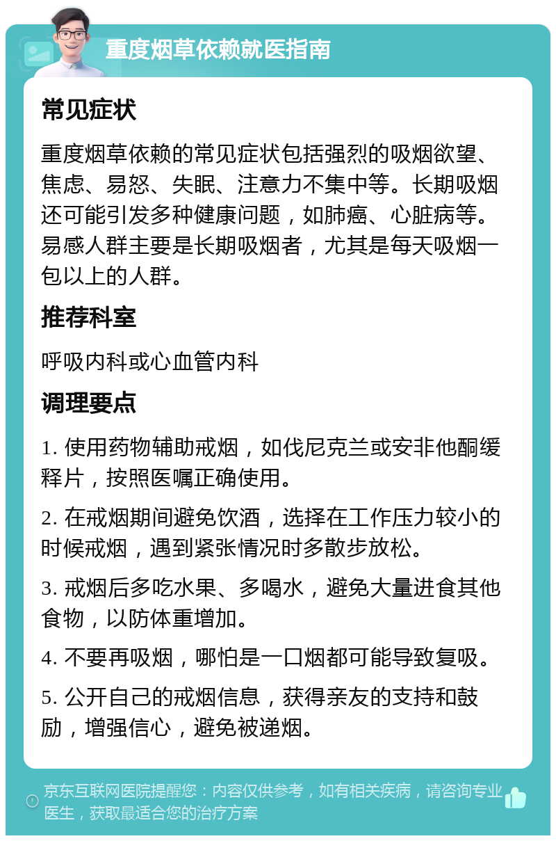 重度烟草依赖就医指南 常见症状 重度烟草依赖的常见症状包括强烈的吸烟欲望、焦虑、易怒、失眠、注意力不集中等。长期吸烟还可能引发多种健康问题，如肺癌、心脏病等。易感人群主要是长期吸烟者，尤其是每天吸烟一包以上的人群。 推荐科室 呼吸内科或心血管内科 调理要点 1. 使用药物辅助戒烟，如伐尼克兰或安非他酮缓释片，按照医嘱正确使用。 2. 在戒烟期间避免饮酒，选择在工作压力较小的时候戒烟，遇到紧张情况时多散步放松。 3. 戒烟后多吃水果、多喝水，避免大量进食其他食物，以防体重增加。 4. 不要再吸烟，哪怕是一口烟都可能导致复吸。 5. 公开自己的戒烟信息，获得亲友的支持和鼓励，增强信心，避免被递烟。