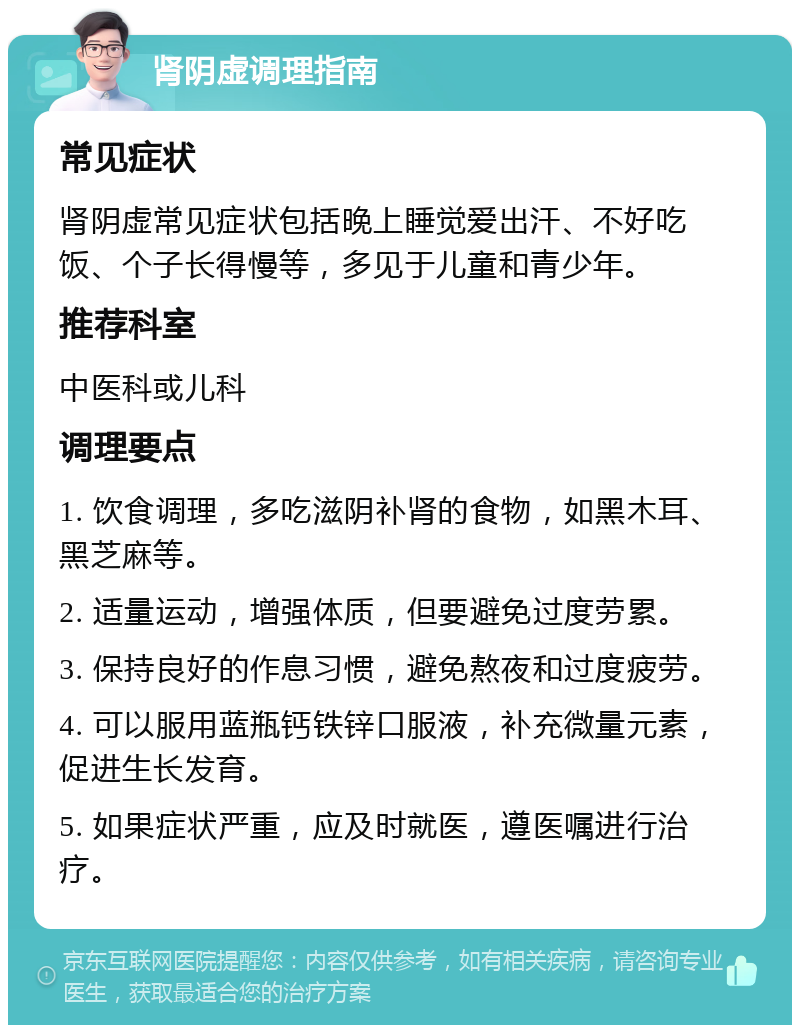 肾阴虚调理指南 常见症状 肾阴虚常见症状包括晚上睡觉爱出汗、不好吃饭、个子长得慢等，多见于儿童和青少年。 推荐科室 中医科或儿科 调理要点 1. 饮食调理，多吃滋阴补肾的食物，如黑木耳、黑芝麻等。 2. 适量运动，增强体质，但要避免过度劳累。 3. 保持良好的作息习惯，避免熬夜和过度疲劳。 4. 可以服用蓝瓶钙铁锌口服液，补充微量元素，促进生长发育。 5. 如果症状严重，应及时就医，遵医嘱进行治疗。