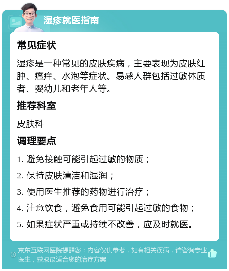 湿疹就医指南 常见症状 湿疹是一种常见的皮肤疾病，主要表现为皮肤红肿、瘙痒、水泡等症状。易感人群包括过敏体质者、婴幼儿和老年人等。 推荐科室 皮肤科 调理要点 1. 避免接触可能引起过敏的物质； 2. 保持皮肤清洁和湿润； 3. 使用医生推荐的药物进行治疗； 4. 注意饮食，避免食用可能引起过敏的食物； 5. 如果症状严重或持续不改善，应及时就医。