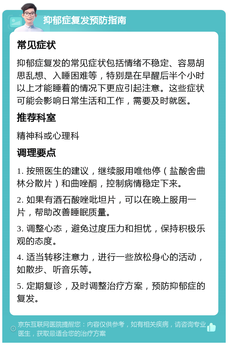 抑郁症复发预防指南 常见症状 抑郁症复发的常见症状包括情绪不稳定、容易胡思乱想、入睡困难等，特别是在早醒后半个小时以上才能睡着的情况下更应引起注意。这些症状可能会影响日常生活和工作，需要及时就医。 推荐科室 精神科或心理科 调理要点 1. 按照医生的建议，继续服用唯他停（盐酸舍曲林分散片）和曲唑酮，控制病情稳定下来。 2. 如果有酒石酸唑吡坦片，可以在晚上服用一片，帮助改善睡眠质量。 3. 调整心态，避免过度压力和担忧，保持积极乐观的态度。 4. 适当转移注意力，进行一些放松身心的活动，如散步、听音乐等。 5. 定期复诊，及时调整治疗方案，预防抑郁症的复发。