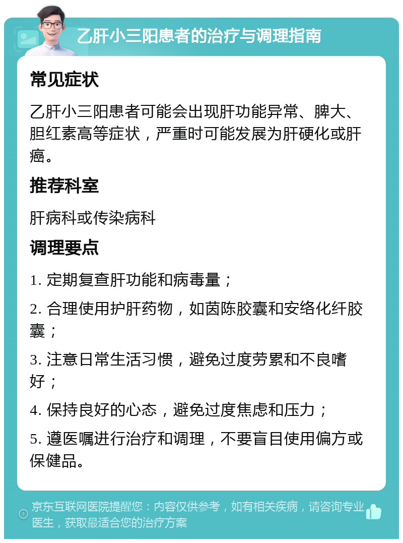 乙肝小三阳患者的治疗与调理指南 常见症状 乙肝小三阳患者可能会出现肝功能异常、脾大、胆红素高等症状，严重时可能发展为肝硬化或肝癌。 推荐科室 肝病科或传染病科 调理要点 1. 定期复查肝功能和病毒量； 2. 合理使用护肝药物，如茵陈胶囊和安络化纤胶囊； 3. 注意日常生活习惯，避免过度劳累和不良嗜好； 4. 保持良好的心态，避免过度焦虑和压力； 5. 遵医嘱进行治疗和调理，不要盲目使用偏方或保健品。