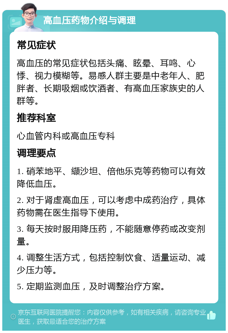 高血压药物介绍与调理 常见症状 高血压的常见症状包括头痛、眩晕、耳鸣、心悸、视力模糊等。易感人群主要是中老年人、肥胖者、长期吸烟或饮酒者、有高血压家族史的人群等。 推荐科室 心血管内科或高血压专科 调理要点 1. 硝苯地平、纈沙坦、倍他乐克等药物可以有效降低血压。 2. 对于肾虚高血压，可以考虑中成药治疗，具体药物需在医生指导下使用。 3. 每天按时服用降压药，不能随意停药或改变剂量。 4. 调整生活方式，包括控制饮食、适量运动、减少压力等。 5. 定期监测血压，及时调整治疗方案。