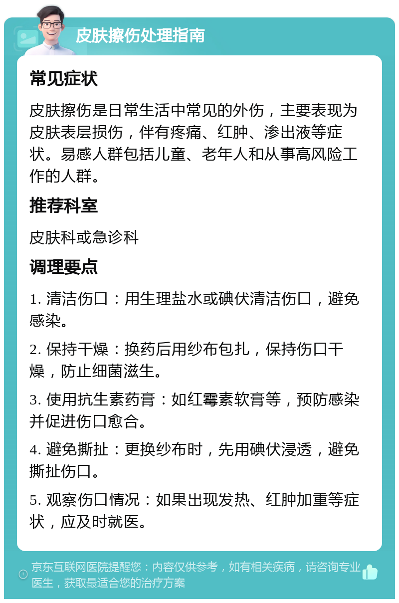 皮肤擦伤处理指南 常见症状 皮肤擦伤是日常生活中常见的外伤，主要表现为皮肤表层损伤，伴有疼痛、红肿、渗出液等症状。易感人群包括儿童、老年人和从事高风险工作的人群。 推荐科室 皮肤科或急诊科 调理要点 1. 清洁伤口：用生理盐水或碘伏清洁伤口，避免感染。 2. 保持干燥：换药后用纱布包扎，保持伤口干燥，防止细菌滋生。 3. 使用抗生素药膏：如红霉素软膏等，预防感染并促进伤口愈合。 4. 避免撕扯：更换纱布时，先用碘伏浸透，避免撕扯伤口。 5. 观察伤口情况：如果出现发热、红肿加重等症状，应及时就医。