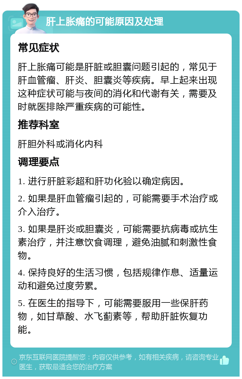 肝上胀痛的可能原因及处理 常见症状 肝上胀痛可能是肝脏或胆囊问题引起的，常见于肝血管瘤、肝炎、胆囊炎等疾病。早上起来出现这种症状可能与夜间的消化和代谢有关，需要及时就医排除严重疾病的可能性。 推荐科室 肝胆外科或消化内科 调理要点 1. 进行肝脏彩超和肝功化验以确定病因。 2. 如果是肝血管瘤引起的，可能需要手术治疗或介入治疗。 3. 如果是肝炎或胆囊炎，可能需要抗病毒或抗生素治疗，并注意饮食调理，避免油腻和刺激性食物。 4. 保持良好的生活习惯，包括规律作息、适量运动和避免过度劳累。 5. 在医生的指导下，可能需要服用一些保肝药物，如甘草酸、水飞蓟素等，帮助肝脏恢复功能。