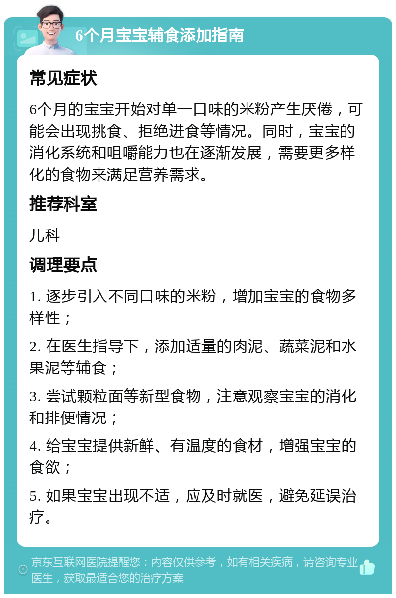 6个月宝宝辅食添加指南 常见症状 6个月的宝宝开始对单一口味的米粉产生厌倦，可能会出现挑食、拒绝进食等情况。同时，宝宝的消化系统和咀嚼能力也在逐渐发展，需要更多样化的食物来满足营养需求。 推荐科室 儿科 调理要点 1. 逐步引入不同口味的米粉，增加宝宝的食物多样性； 2. 在医生指导下，添加适量的肉泥、蔬菜泥和水果泥等辅食； 3. 尝试颗粒面等新型食物，注意观察宝宝的消化和排便情况； 4. 给宝宝提供新鲜、有温度的食材，增强宝宝的食欲； 5. 如果宝宝出现不适，应及时就医，避免延误治疗。